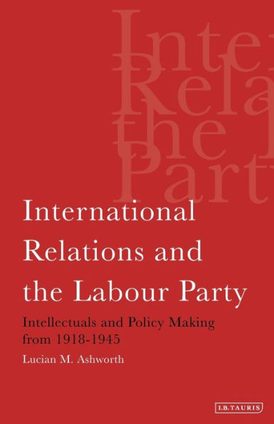 International Relations and the Labour Party: Intellectuals and Policy Making from 1918-1945