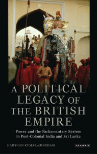 Title: A Political Legacy of the British Empire: Power and the Parliamentary System in Post-colonial India and Sri Lanka, Author: Harshan Kumarasingham