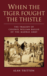 Title: When the Tiger Fought the Thistle: The Tragedy of Colonel William Baillie of the Madras Army, Author: Alan Tritton