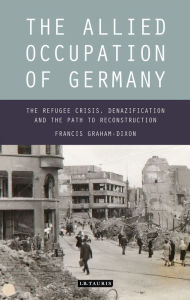 Title: The Allied Occupation of Germany: The Refugee Crisis, Denazification and the Path to Reconstruction, Author: Francis Graham-Dixon