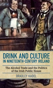 Title: Drink and Culture in Nineteenth-century Ireland: The Alcohol Trade and the Politics of the Irish Public House, Author: Bradley Kadel