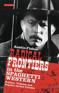 Title: Radical Frontiers in the Spaghetti Western: Politics, Violence and Popular Italian Cinema, Author: Austin Fisher