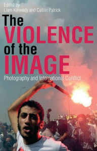 Title: The Violence of the Image: Photography and International Conflict, Author: Liam Kennedy