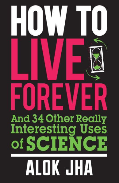 How to Live Forever: And 34 Other Really Interesting Uses of Science
