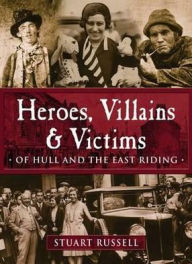 Title: Heroes, Villains & Victims of Hull and the East Riding, Author: Stuart Russell