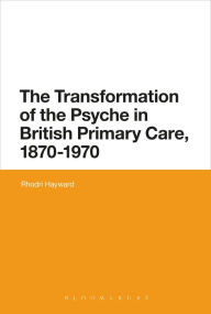 Title: The Transformation of the Psyche in British Primary Care, 1870-1970, Author: Rhodri Hayward