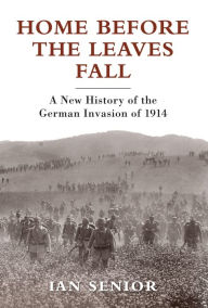 Title: Home Before the Leaves Fall: A New History of the German Invasion of 1914, Author: Ian Senior
