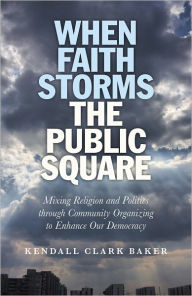 Title: When Faith Storms the Public Square: Mixing Religion and Politics through Community Organizing to Enhance our Democracy, Author: Kendall Clark Baker