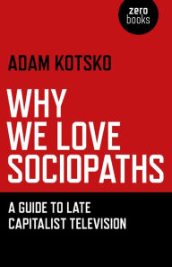 Title: Why We Love Sociopaths: A Guide To Late Capitalist Television, Author: Adam Kotsko