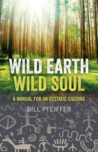 Title: Wild Earth, Wild Soul: A Manual for an Ecstatic Culture, Author: Bill Pfeiffer