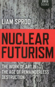 Title: Nuclear Futurism: The Work of Art in The Age of Remainderless Destruction, Author: Liam Sprod