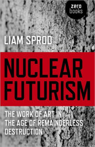 Title: Nuclear Futurism: The Work of Art in The Age of Remainderless Destruction, Author: Liam Sprod