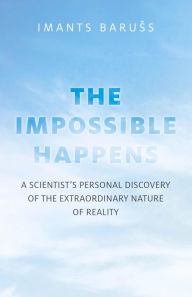 Title: The Impossible Happens: A Scientist's Personal Discovery of the Extraordinary Nature of Reality, Author: Imants Baruss