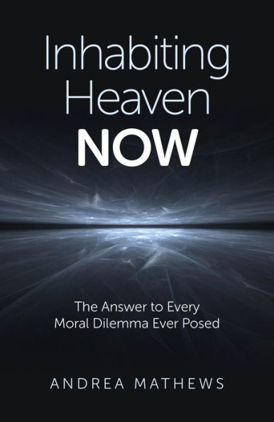 Inhabiting Heaven NOW: The Answer to Every Moral Dilemma Ever Posed