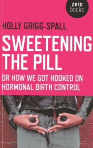 Title: Sweetening the Pill: or How We Got Hooked on Hormonal Birth Control, Author: Holy Grigg-Spall