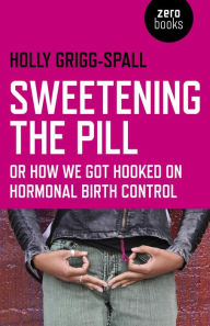 Title: Sweetening the Pill: or How We Got Hooked on Hormonal Birth Control, Author: Holy Grigg-Spall