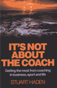 Title: It's Not About the Coach: Getting the Most From Coaching in Business, Sport and Life, Author: Stuart Haden