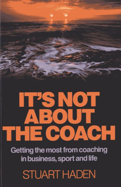 It's Not About the Coach: Getting the Most From Coaching in Business, Sport and Life