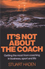 It's Not About the Coach: Getting the Most From Coaching in Business, Sport and Life