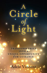 Title: A Circle of Light: Transform Grief into a Unique Opportunity for Guidance, Author: Adele Vincent