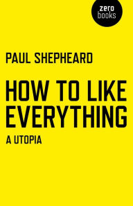 Title: How To Like Everything: A Utopia, Author: Paul Shepheard