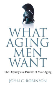 Title: What Aging Men Want: The Odyssey as a Parable of Male Aging, Author: John C. Robinson