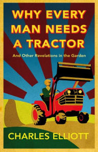 Title: Why Every Man Needs a Tractor: And Other Revelations in the Garden, Author: Charles Elliott