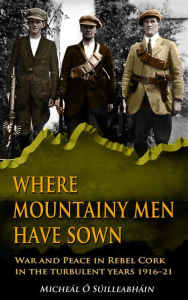 Title: Where Mountainy Men Have Sown:War and Peace in Rebel Ireland 1916-21, Author: Micheál Ó Suilleabháin