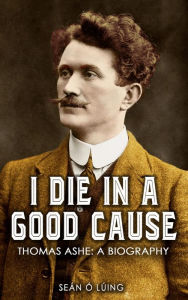 Title: I Die in a Good Cause -: Thomas Ashe: A Biography, Author: Seán Ó Lúing