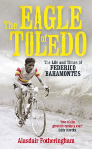 Title: The Eagle of Toledo: The Life and Times of Federico Bahamontes, the Tour's Greatest Climber, Author: Alasdair Fotheringham