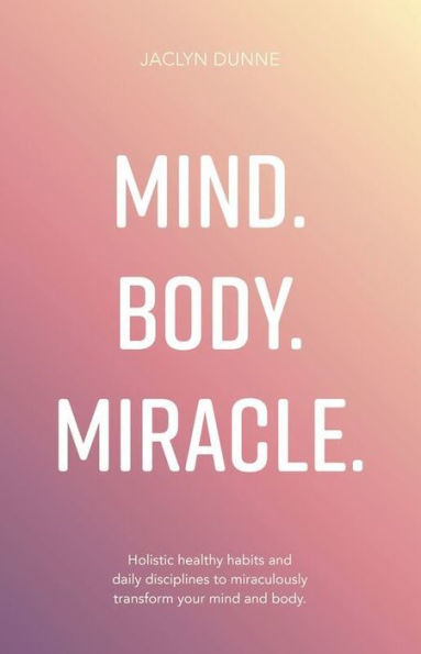 Mind. Body. Miracle.: Holistic Healthy Habits and Daily Disciplines to Miraculously Transform Your Mind and Body