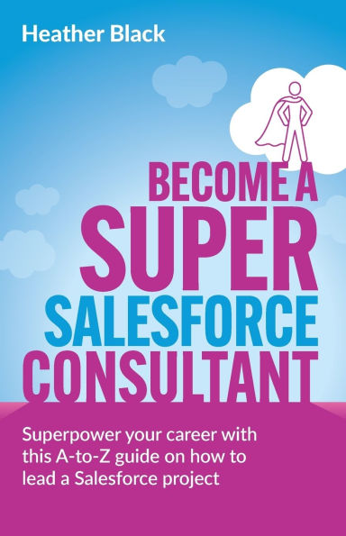 Become a Super Salesforce Consultant: Superpower Your Salesforce Career with This A-To-Z Guide on How to Lead a Salesforce Project