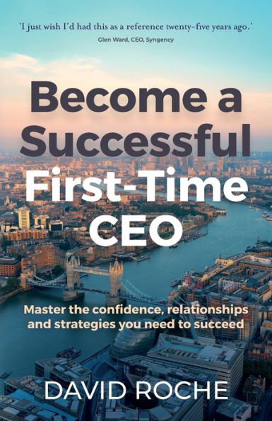Become a Successful First-Time CEO: Master the Confidence, Relationships and Strategies You Need to Succeed