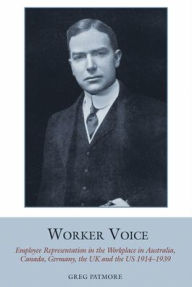 Title: Worker Voice: Employee Representation in the Workplace in Australia, Canada, Germany, the UK and the US 1914-1939, Author: Greg Patmore