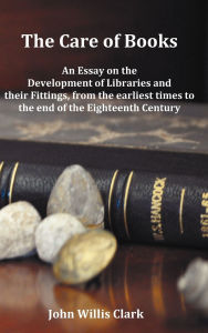 Title: The Care of Books - An Essay on the Development of Libraries and Their Fittings, from the Earliest Times to the End of the Eighteenth Century. Fully I, Author: John Willis Clark