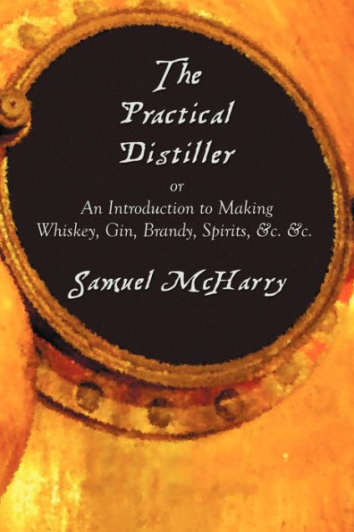 The Practical Distiller, or an Introduction to Making Whiskey, Gin, Brandy, Spirits, &C.