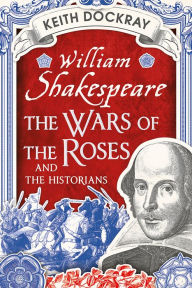 Title: William Shakespeare, the Wars of the Roses and the Historians, Author: Keith Dockray