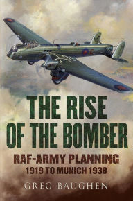 Title: The Rise of the Bomber: RAF-Army Planning 1919 to Munich 1938, Author: Greg Baughen