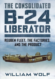 Title: The Consolidated B-24 Liberator: Reuben Fleet, the Factories, and the Product, Author: William Wolf