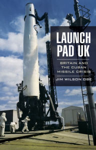 Title: Launch Pad UK: Britain and the Cuban Missile Crisis, Author: Jim Wilson