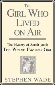 Title: The Girl Who Lived on Air: The Mystery of Sarah Jacob: The Welsh Fasting Girl, Author: Stephen Wade