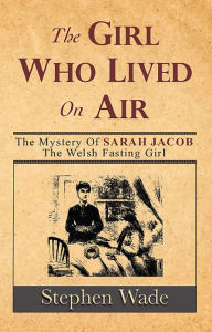 Title: The Girl Who Lived on Air: The Mystery of Sarah Jacob: The Welsh Fasting Girl, Author: Stephen Wade