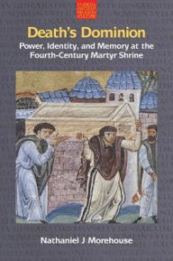 Title: Death's Dominion: Power, Identity and Memory at the Fourth-Century Martyr Shrine, Author: Nathaniel J. Morehouse