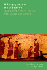 Title: Philosophy and the End of Sacrifice: Disengaging Ritual in Ancient India, Greece and Beyond, Author: Peter Jackson