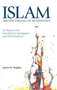 Title: Islam and the Tyranny of Authenticity: An Inquiry into Disciplinary Apologetics, Author: Aaron W Hughes