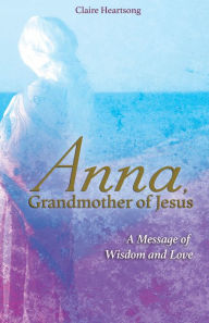 Title: Anna, Grandmother of Jesus: A Message of Wisdom and Love, Author: Claire Heartsong