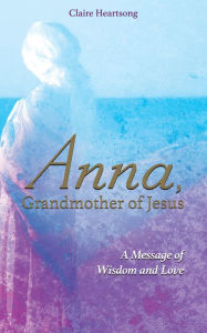 Title: Anna, Grandmother of Jesus: A Message of Wisdom and Love, Author: Claire Heartsong