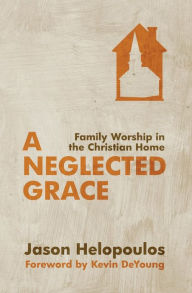 Title: A Neglected Grace: Family Worship in the Christian Home, Author: Jason Helopoulos