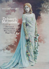 Title: Debussy's Mélisande: The Lives of Georgette Leblanc, Mary Garden and Maggie Teyte, Author: Gillian Opstad