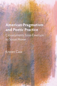 Title: American Pragmatism and Poetic Practice: Crosscurrents from Emerson to Susan Howe, Author: Kristen Case